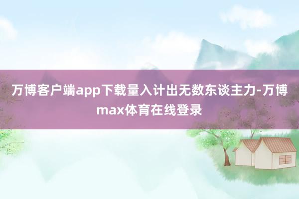 万博客户端app下载量入计出无数东谈主力-万博max体育在线登录
