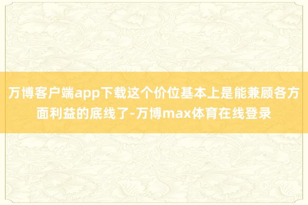 万博客户端app下载这个价位基本上是能兼顾各方面利益的底线了-万博max体育在线登录