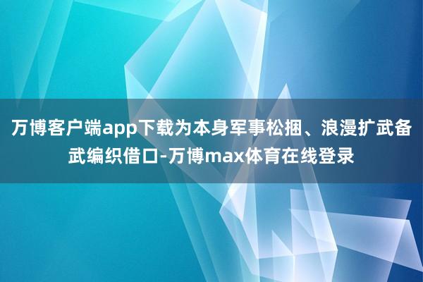 万博客户端app下载为本身军事松捆、浪漫扩武备武编织借口-万博max体育在线登录