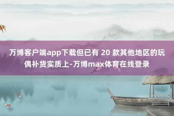 万博客户端app下载但已有 20 款其他地区的玩偶补货实质上-万博max体育在线登录