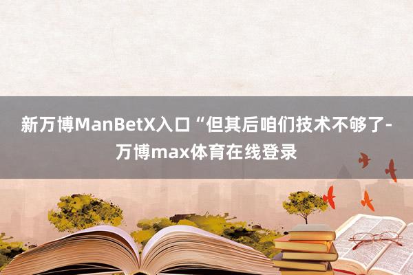 新万博ManBetX入口“但其后咱们技术不够了-万博max体育在线登录
