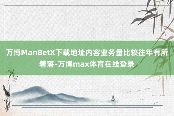 万博ManBetX下载地址内容业务量比较往年有所着落-万博max体育在线登录