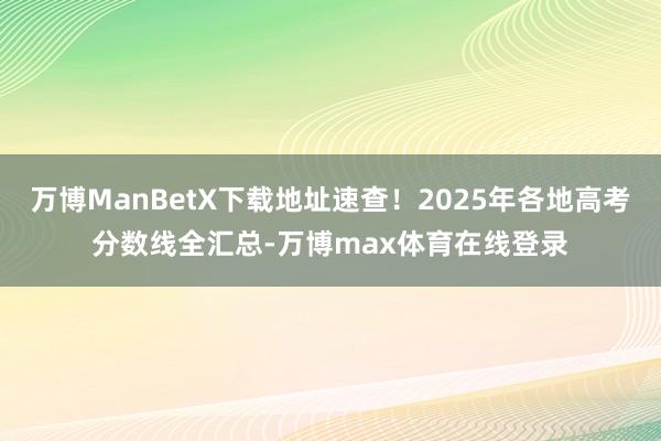 万博ManBetX下载地址速查！2025年各地高考分数线全汇总-万博max体育在线登录