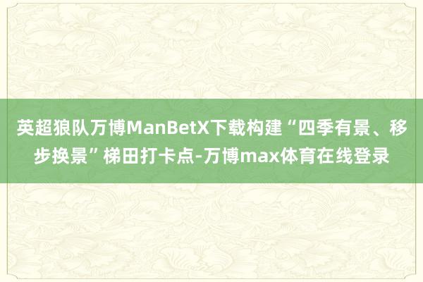 英超狼队万博ManBetX下载构建“四季有景、移步换景”梯田打卡点-万博max体育在线登录