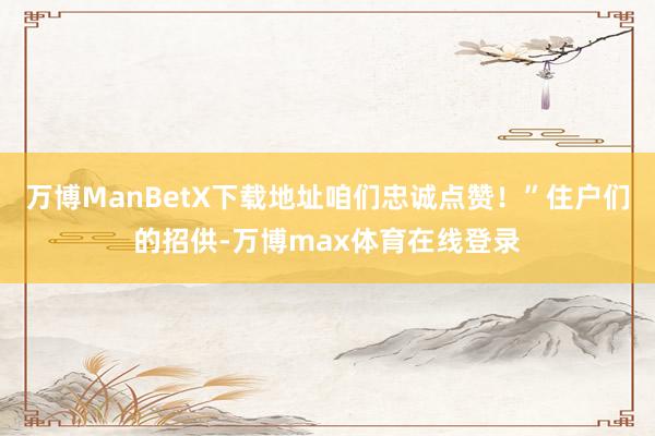 万博ManBetX下载地址咱们忠诚点赞！”住户们的招供-万博max体育在线登录