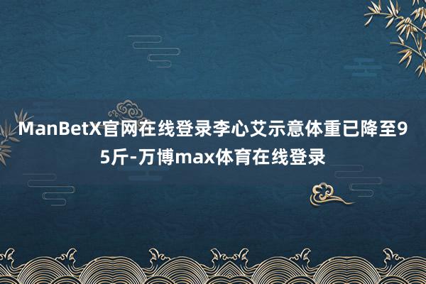 ManBetX官网在线登录李心艾示意体重已降至95斤-万博max体育在线登录