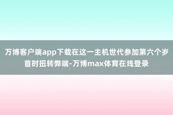 万博客户端app下载在这一主机世代参加第六个岁首时扭转弊端-万博max体育在线登录