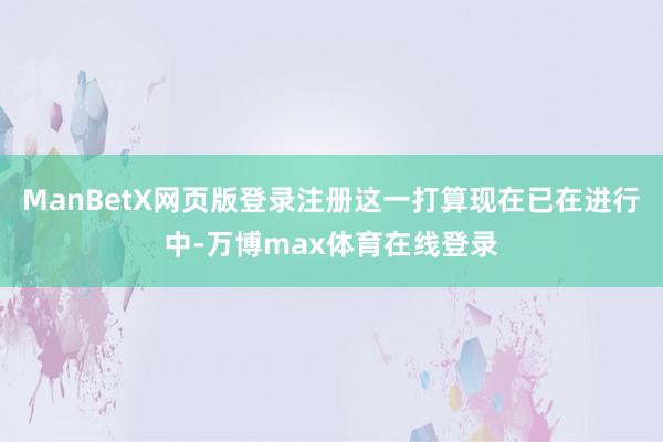 ManBetX网页版登录注册这一打算现在已在进行中-万博max体育在线登录