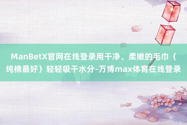 ManBetX官网在线登录用干净、柔嫩的毛巾（纯棉最好）轻轻吸干水分-万博max体育在线登录