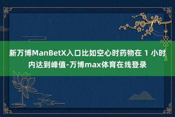 新万博ManBetX入口比如空心时药物在 1 小时内达到峰值-万博max体育在线登录