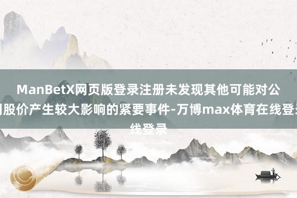 ManBetX网页版登录注册未发现其他可能对公司股价产生较大影响的紧要事件-万博max体育在线登录