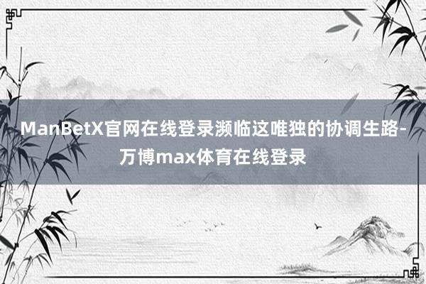 ManBetX官网在线登录濒临这唯独的协调生路-万博max体育在线登录