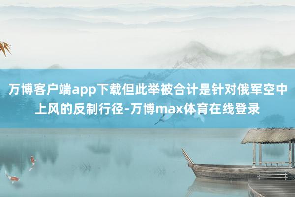 万博客户端app下载但此举被合计是针对俄军空中上风的反制行径-万博max体育在线登录