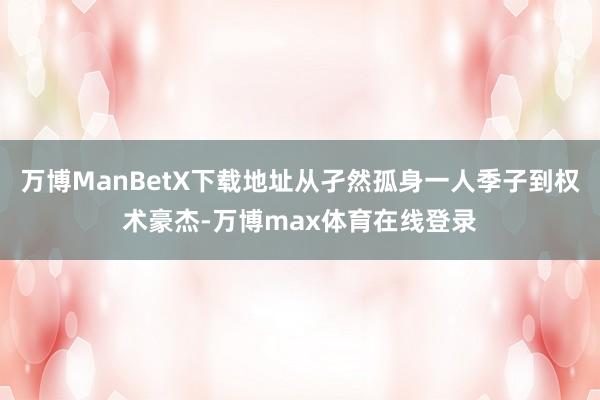 万博ManBetX下载地址从孑然孤身一人季子到权术豪杰-万博max体育在线登录