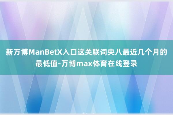 新万博ManBetX入口这关联词央八最近几个月的最低值-万博max体育在线登录