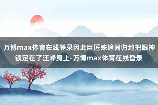 万博max体育在线登录因此巨匠殊途同归地把眼神锁定在了汪峰身上-万博max体育在线登录