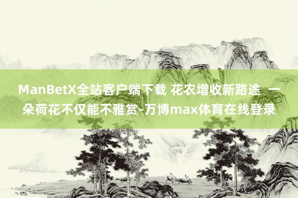 ManBetX全站客户端下载 花农增收新路途  一朵荷花不仅能不雅赏-万博max体育在线登录