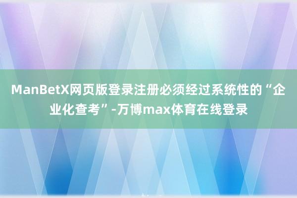 ManBetX网页版登录注册必须经过系统性的“企业化查考”-万博max体育在线登录