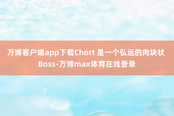 万博客户端app下载Chort 是一个弘远的肉块状 Boss-万博max体育在线登录
