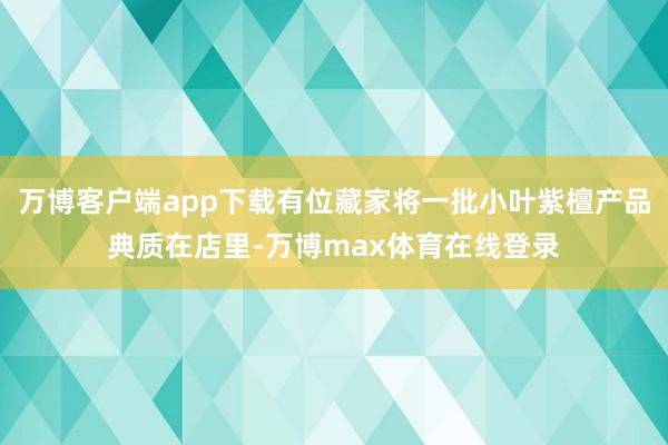 万博客户端app下载有位藏家将一批小叶紫檀产品典质在店里-万博max体育在线登录