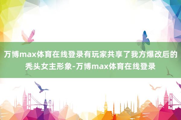 万博max体育在线登录有玩家共享了我方爆改后的秃头女主形象-万博max体育在线登录