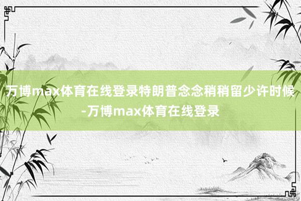 万博max体育在线登录特朗普念念稍稍留少许时候-万博max体育在线登录