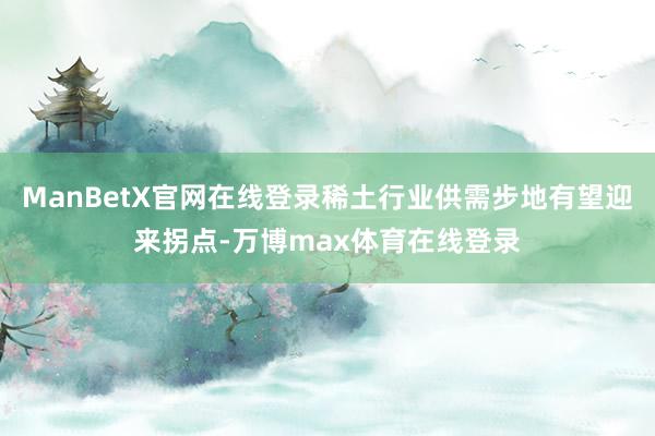 ManBetX官网在线登录稀土行业供需步地有望迎来拐点-万博max体育在线登录
