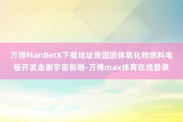 万博ManBetX下载地址　　我国固体氧化物燃料电板开发走谢宇宙前哨-万博max体育在线登录