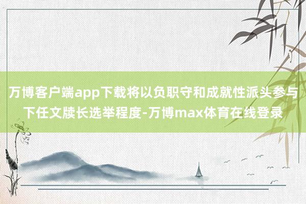 万博客户端app下载将以负职守和成就性派头参与下任文牍长选举程度-万博max体育在线登录