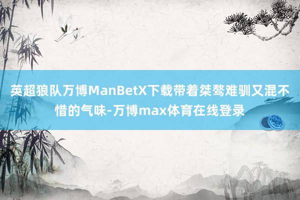 英超狼队万博ManBetX下载带着桀骜难驯又混不惜的气味-万博max体育在线登录