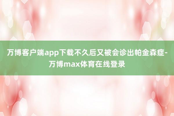 万博客户端app下载不久后又被会诊出帕金森症-万博max体育在线登录