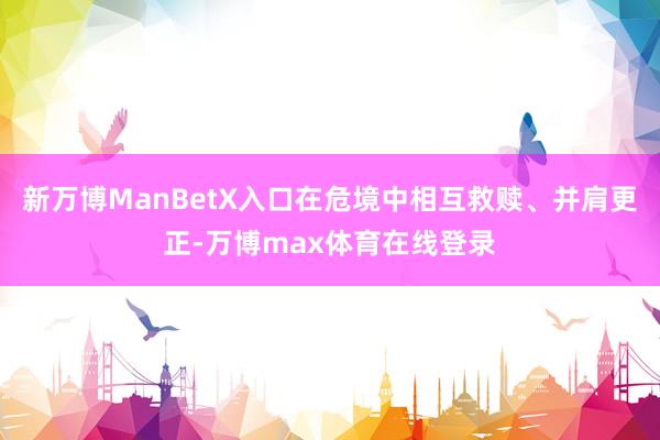 新万博ManBetX入口在危境中相互救赎、并肩更正-万博max体育在线登录