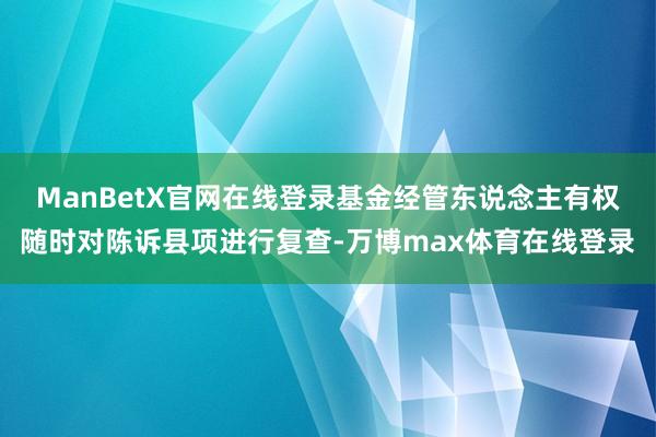 ManBetX官网在线登录基金经管东说念主有权随时对陈诉县项进行复查-万博max体育在线登录