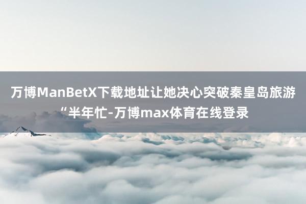 万博ManBetX下载地址让她决心突破秦皇岛旅游“半年忙-万博max体育在线登录