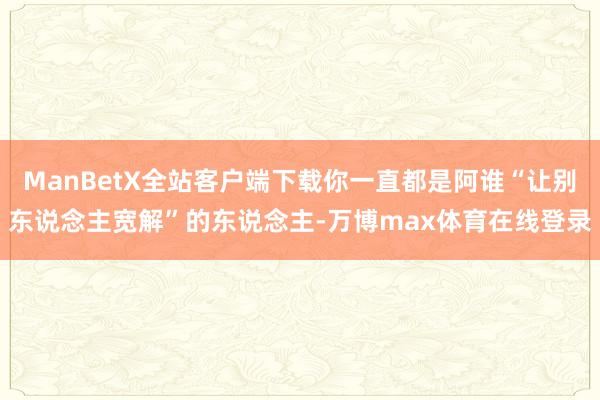 ManBetX全站客户端下载你一直都是阿谁“让别东说念主宽解”的东说念主-万博max体育在线登录