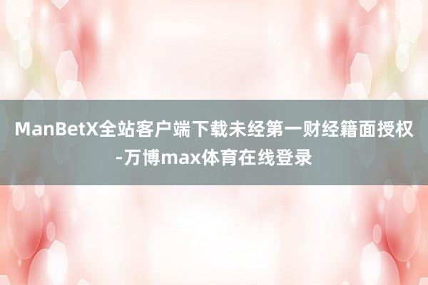 ManBetX全站客户端下载未经第一财经籍面授权-万博max体育在线登录
