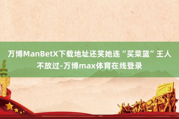 万博ManBetX下载地址还笑她连“买菜篮”王人不放过-万博max体育在线登录