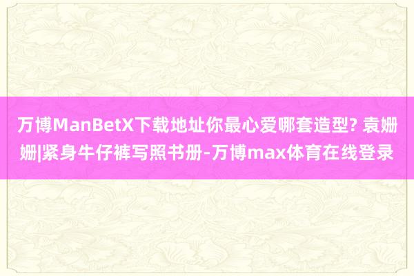 万博ManBetX下载地址你最心爱哪套造型? 袁姗姗|紧身牛仔裤写照书册-万博max体育在线登录