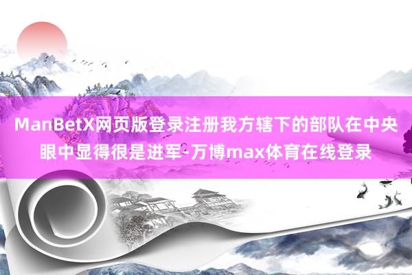 ManBetX网页版登录注册我方辖下的部队在中央眼中显得很是进军-万博max体育在线登录