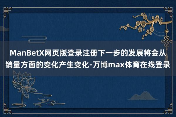 ManBetX网页版登录注册下一步的发展将会从销量方面的变化产生变化-万博max体育在线登录