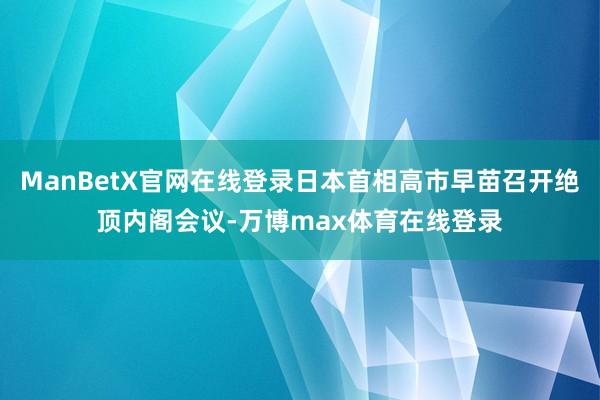 ManBetX官网在线登录日本首相高市早苗召开绝顶内阁会议-万博max体育在线登录