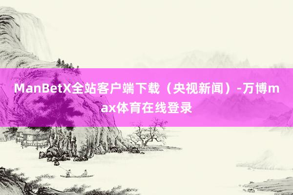 ManBetX全站客户端下载（央视新闻）-万博max体育在线登录