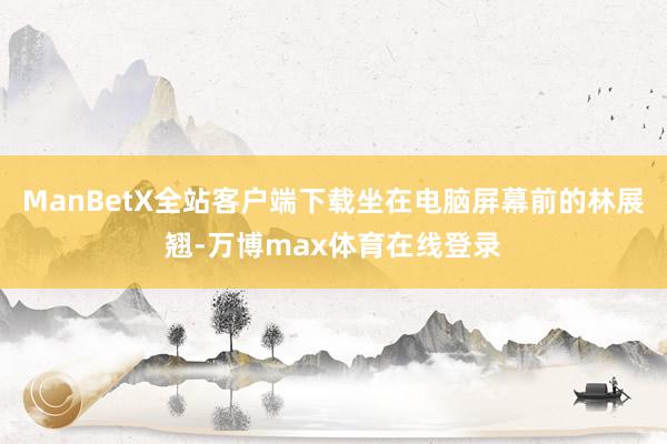 ManBetX全站客户端下载坐在电脑屏幕前的林展翘-万博max体育在线登录