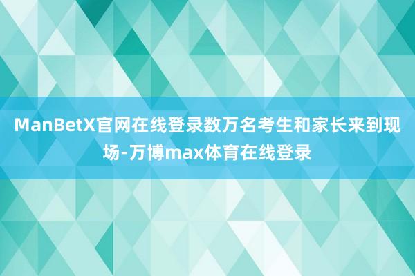ManBetX官网在线登录数万名考生和家长来到现场-万博max体育在线登录
