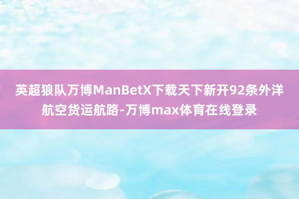 英超狼队万博ManBetX下载天下新开92条外洋航空货运航路-万博max体育在线登录