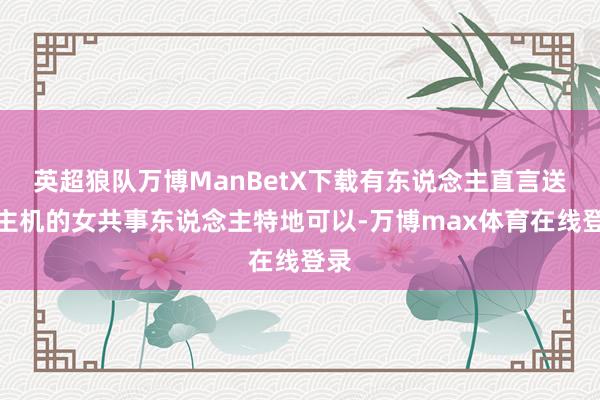 英超狼队万博ManBetX下载有东说念主直言送出主机的女共事东说念主特地可以-万博max体育在线登录