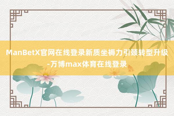 ManBetX官网在线登录新质坐褥力引颈转型升级-万博max体育在线登录