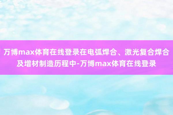 万博max体育在线登录在电弧焊合、激光复合焊合及增材制造历程中-万博max体育在线登录