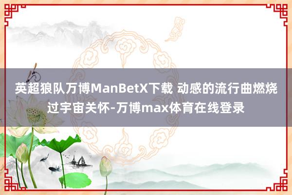 英超狼队万博ManBetX下载 动感的流行曲燃烧过宇宙关怀-万博max体育在线登录