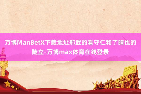 万博ManBetX下载地址邢武的看守仁和了晴也的陡立-万博max体育在线登录